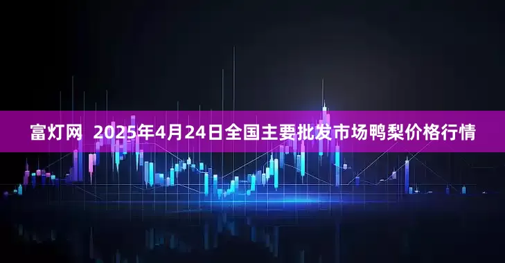 富灯网  2025年4月24日全国主要批发市场鸭梨价格行情