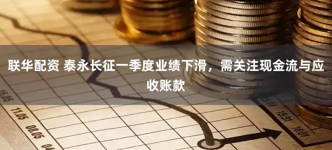 联华配资 泰永长征一季度业绩下滑，需关注现金流与应收账款