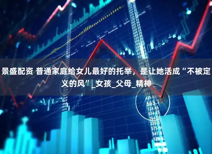 景盛配资 普通家庭给女儿最好的托举，是让她活成“不被定义的风”_女孩_父母_精神