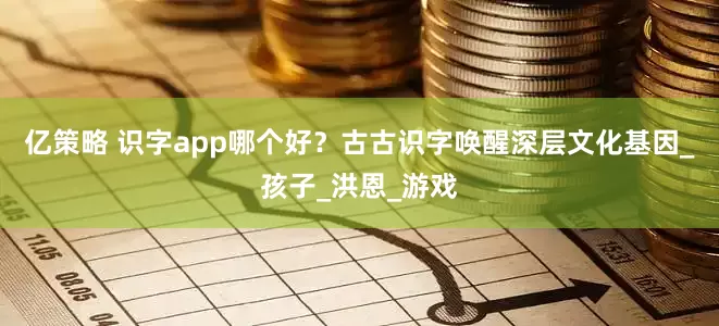 亿策略 识字app哪个好？古古识字唤醒深层文化基因_孩子_洪恩_游戏