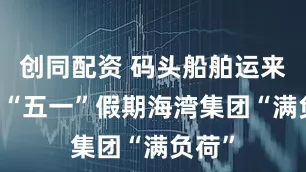 创同配资 码头船舶运来送往 “五一”假期海湾集团“满负荷”