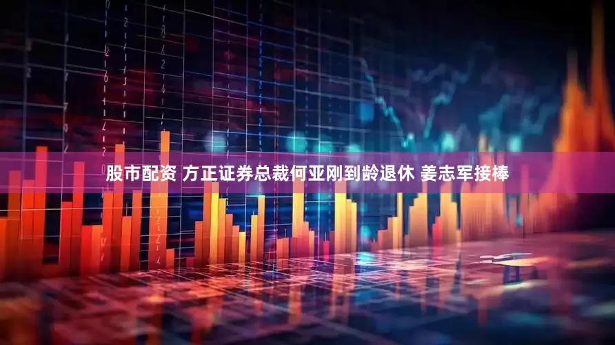 股市配资 方正证券总裁何亚刚到龄退休 姜志军接棒