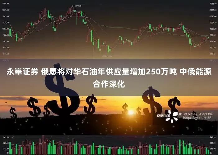 永崋证券 俄愿将对华石油年供应量增加250万吨 中俄能源合作深化