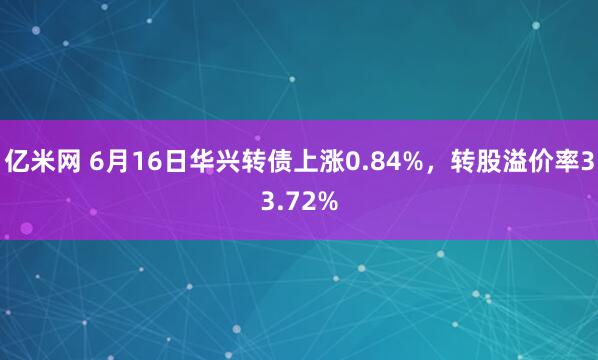 亿米网 6月16日华兴转债上涨0.84%，转股溢价率33.72%