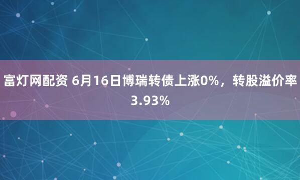 富灯网配资 6月16日博瑞转债上涨0%，转股溢价率3.93%
