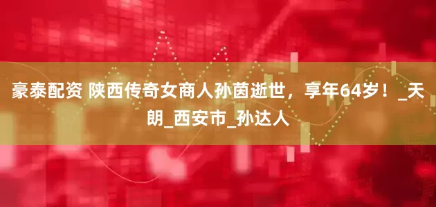 豪泰配资 陕西传奇女商人孙茵逝世，享年64岁！_天朗_西安市_孙达人