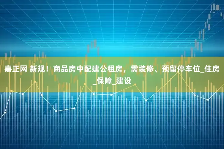 嘉正网 新规！商品房中配建公租房，需装修、预留停车位_住房_保障_建设