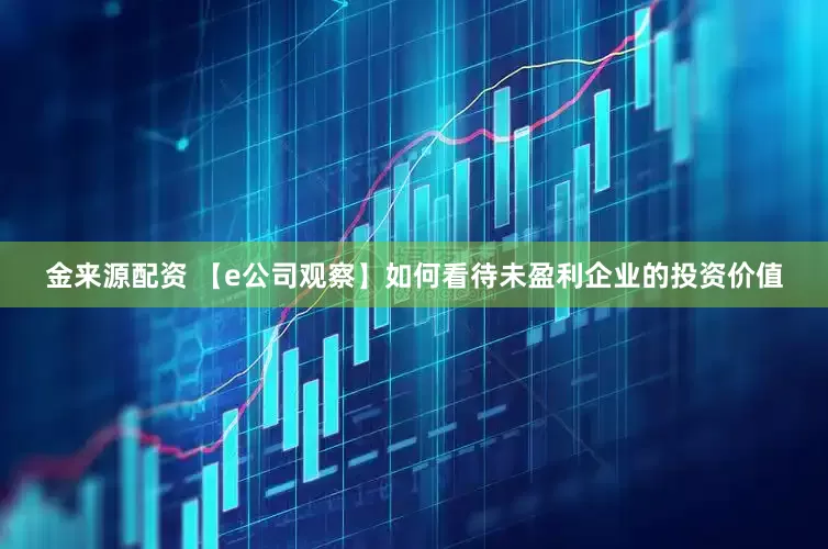 金来源配资 【e公司观察】如何看待未盈利企业的投资价值