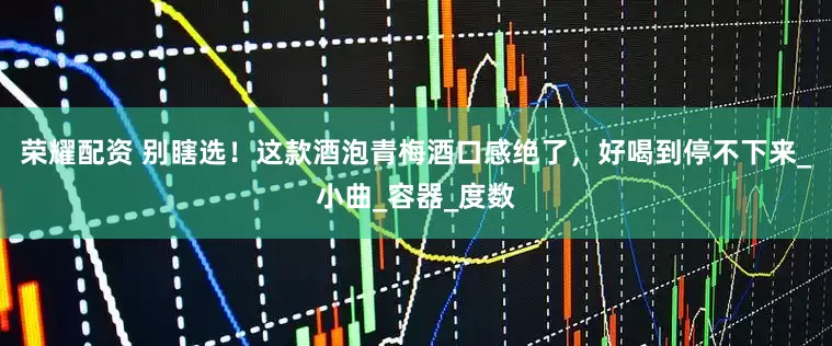 荣耀配资 别瞎选！这款酒泡青梅酒口感绝了，好喝到停不下来_小曲_容器_度数