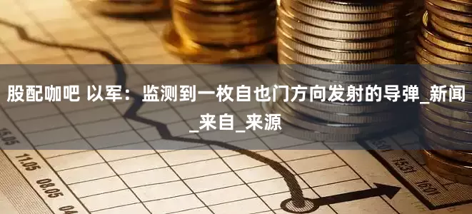 股配咖吧 以军：监测到一枚自也门方向发射的导弹_新闻_来自_来源