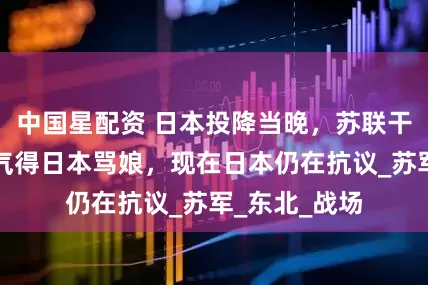 中国星配资 日本投降当晚，苏联干了一件事，气得日本骂娘，现在日本仍在抗议_苏军_东北_战场