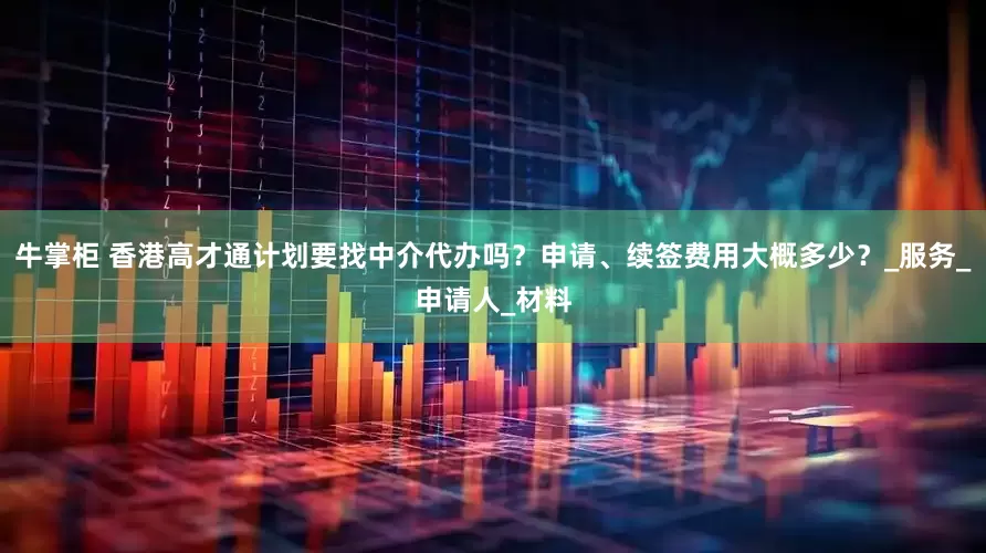 牛掌柜 香港高才通计划要找中介代办吗？申请、续签费用大概多少？_服务_申请人_材料