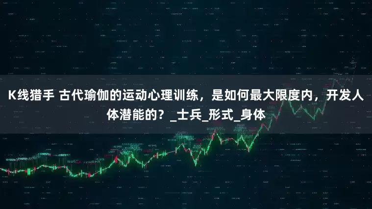 K线猎手 古代瑜伽的运动心理训练，是如何最大限度内，开发人体潜能的？_士兵_形式_身体