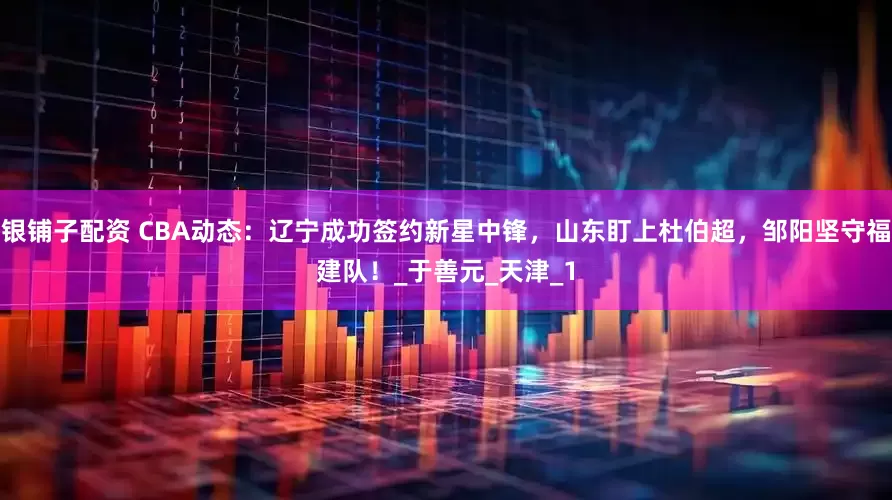 银铺子配资 CBA动态：辽宁成功签约新星中锋，山东盯上杜伯超，邹阳坚守福建队！_于善元_天津_1