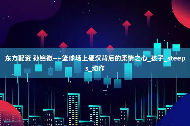 东方配资 孙铭徽——篮球场上硬汉背后的柔情之心_孩子_steeps_动作