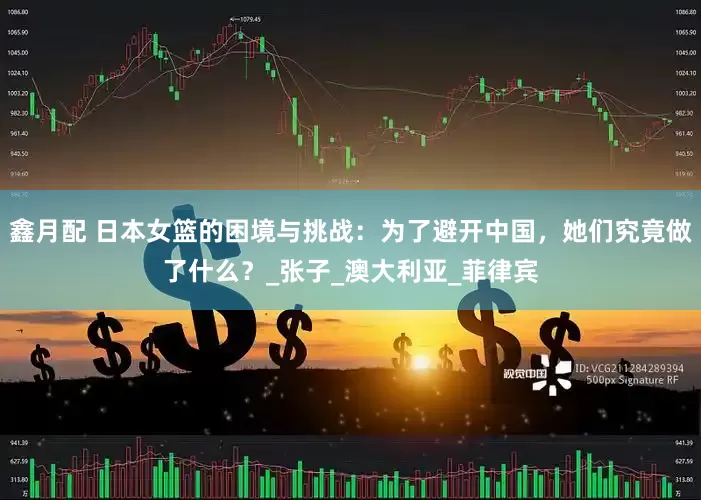鑫月配 日本女篮的困境与挑战：为了避开中国，她们究竟做了什么？_张子_澳大利亚_菲律宾