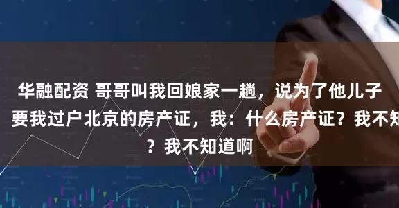 华融配资 哥哥叫我回娘家一趟，说为了他儿子上学，要我过户北京的房产证，我：什么房产证？我不知道啊