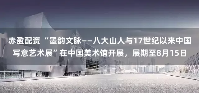赤盈配资 “墨韵文脉——八大山人与17世纪以来中国写意艺术展”在中国美术馆开展，展期至8月15日